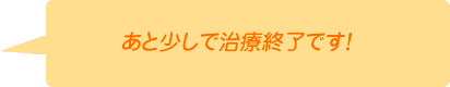 あと少しで治療終了です！